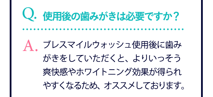 使用後の歯みがきは必要ですか？…ブレスマイルウォッシュ使用後に歯みがきをしていただくと、よりいっそう爽快感やホワイトニング効果が得られやすくなるため、オススメしております。