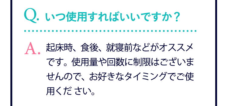 いつ使用すればいいですか？…起床時、食後、就寝前などがオススメです。使用量や回数に制限はございませんので、お好きなタイミングでご使用ください。